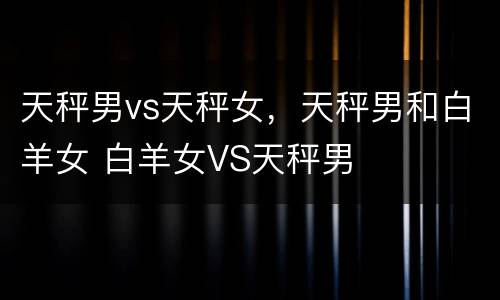 天秤男vs天秤女，天秤男和白羊女 白羊女VS天秤男