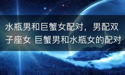水瓶男和巨蟹女配对，男配双子座女 巨蟹男和水瓶女的配对