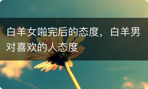 白羊女啪完后的态度，白羊男对喜欢的人态度