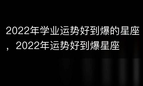 2022年学业运势好到爆的星座，2022年运势好到爆星座