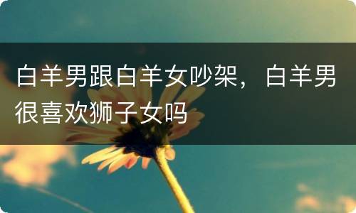 白羊男跟白羊女吵架，白羊男很喜欢狮子女吗