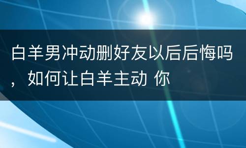 白羊男冲动删好友以后后悔吗，如何让白羊主动 你
