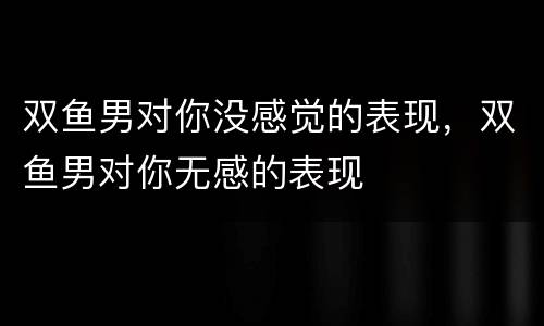 双鱼男对你没感觉的表现，双鱼男对你无感的表现