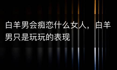 白羊男会痴恋什么女人，白羊男只是玩玩的表现