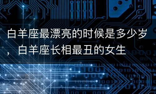 白羊座最漂亮的时候是多少岁，白羊座长相最丑的女生
