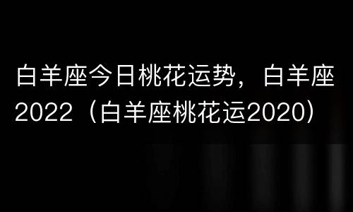 白羊座今日桃花运势，白羊座2022（白羊座桃花运2020）