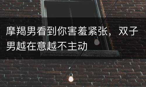 摩羯男看到你害羞紧张，双子男越在意越不主动
