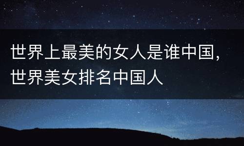世界上最美的女人是谁中国，世界美女排名中国人