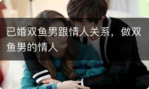 已婚双鱼男跟情人关系，做双鱼男的情人