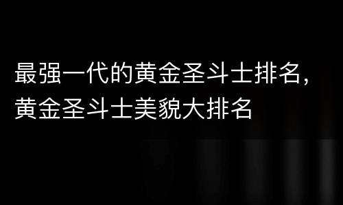 最强一代的黄金圣斗士排名，黄金圣斗士美貌大排名