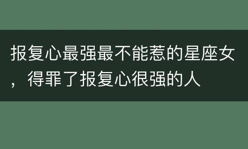 报复心最强最不能惹的星座女，得罪了报复心很强的人