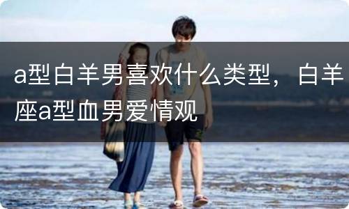 a型白羊男喜欢什么类型，白羊座a型血男爱情观