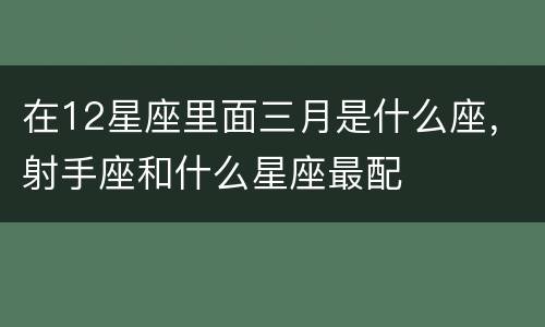 在12星座里面三月是什么座，射手座和什么星座最配