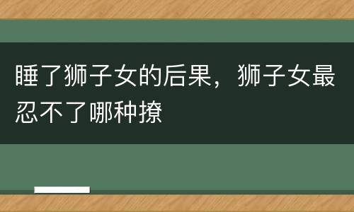 睡了狮子女的后果，狮子女最忍不了哪种撩