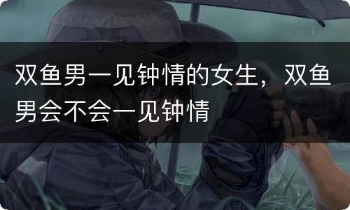 双鱼男一见钟情的女生，双鱼男会不会一见钟情
