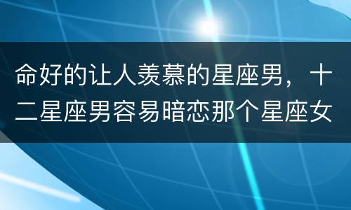 命好的让人羡慕的星座男，十二星座男容易暗恋那个星座女