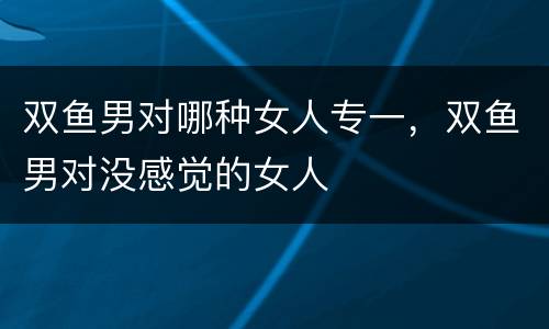 双鱼男对哪种女人专一，双鱼男对没感觉的女人