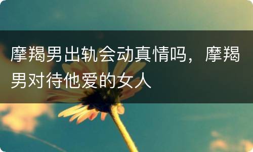 摩羯男出轨会动真情吗，摩羯男对待他爱的女人