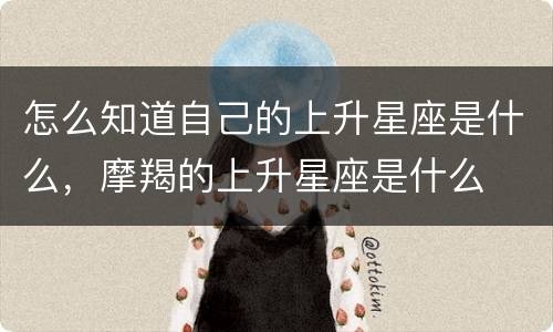 怎么知道自己的上升星座是什么，摩羯的上升星座是什么