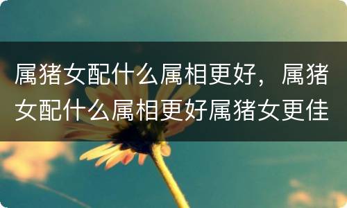 属猪女配什么属相更好，属猪女配什么属相更好属猪女更佳婚配