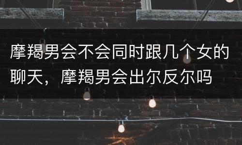 摩羯男会不会同时跟几个女的聊天，摩羯男会出尔反尔吗
