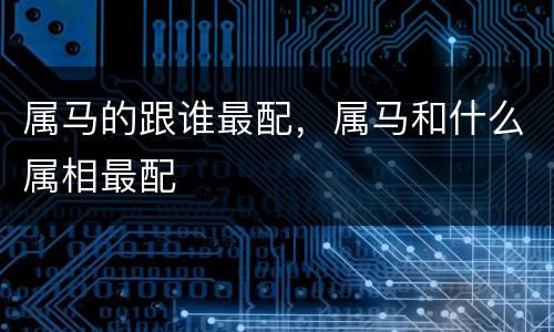 属马的跟谁最配，属马和什么属相最配