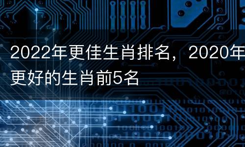 2022年更佳生肖排名，2020年更好的生肖前5名