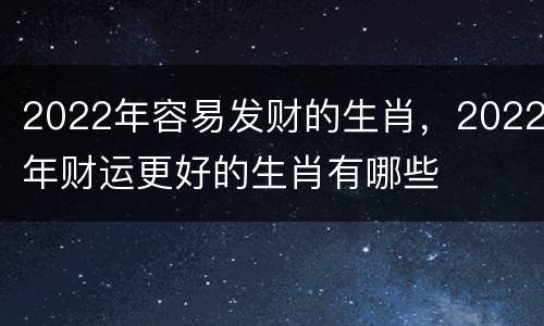 2022年容易发财的生肖，2022年财运更好的生肖有哪些