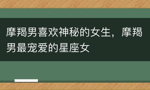 摩羯男喜欢神秘的女生，摩羯男最宠爱的星座女