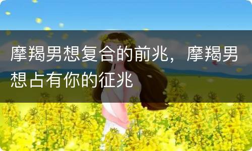 摩羯男想复合的前兆，摩羯男想占有你的征兆