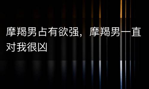 摩羯男占有欲强，摩羯男一直对我很凶