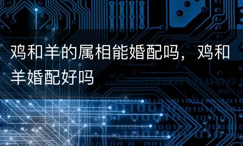鸡和羊的属相能婚配吗，鸡和羊婚配好吗