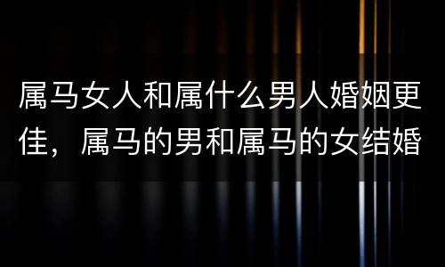 属马女人和属什么男人婚姻更佳，属马的男和属马的女结婚好不好