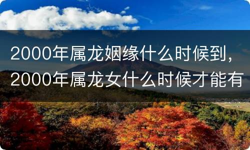 2000年属龙姻缘什么时候到，2000年属龙女什么时候才能有姻缘