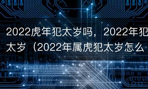2022虎年犯太岁吗，2022年犯太岁（2022年属虎犯太岁怎么办）