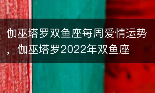伽巫塔罗双鱼座每周爱情运势，伽巫塔罗2022年双鱼座