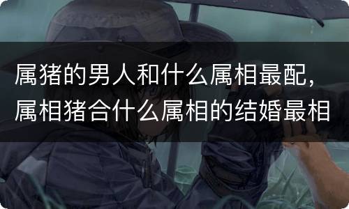 属猪的男人和什么属相最配，属相猪合什么属相的结婚最相配，属相