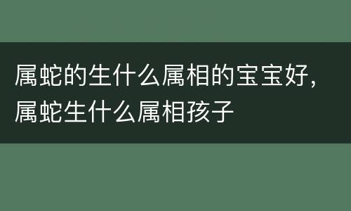 属蛇的生什么属相的宝宝好，属蛇生什么属相孩子