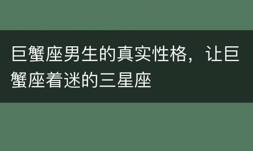 巨蟹座男生的真实性格，让巨蟹座着迷的三星座