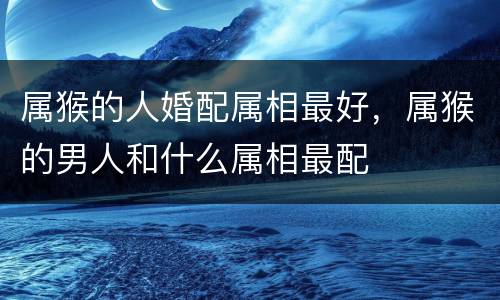 属猴的人婚配属相最好，属猴的男人和什么属相最配