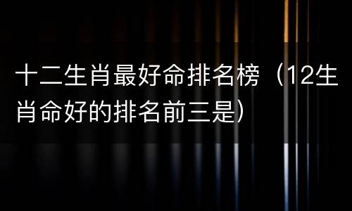 十二生肖最好命排名榜（12生肖命好的排名前三是）