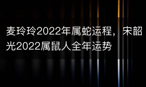 麦玲玲2022年属蛇运程，宋韶光2022属鼠人全年运势