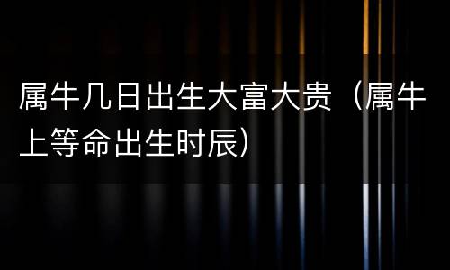 属牛几日出生大富大贵（属牛上等命出生时辰）