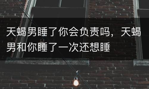 天蝎男睡了你会负责吗，天蝎男和你睡了一次还想睡