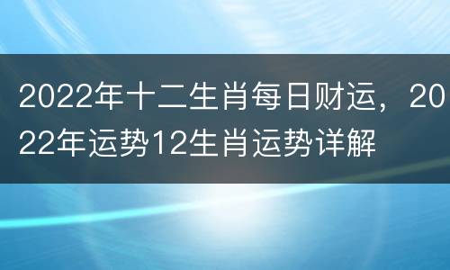 2022年十二生肖每日财运，2022年运势12生肖运势详解