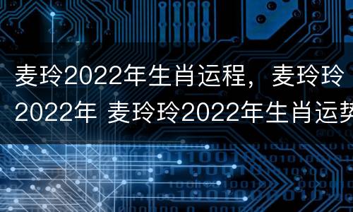 麦玲2022年生肖运程，麦玲玲2022年 麦玲玲2022年生肖运势运程