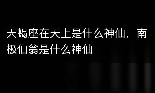 天蝎座在天上是什么神仙，南极仙翁是什么神仙
