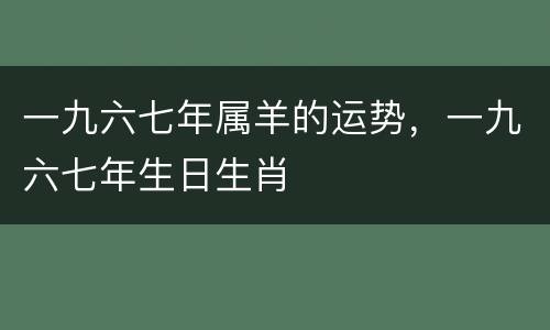 一九六七年属羊的运势，一九六七年生日生肖