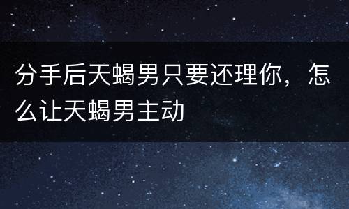 分手后天蝎男只要还理你，怎么让天蝎男主动