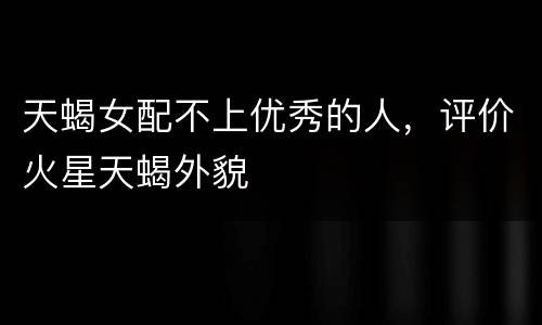 天蝎女配不上优秀的人，评价火星天蝎外貌